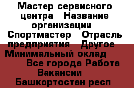Мастер сервисного центра › Название организации ­ Спортмастер › Отрасль предприятия ­ Другое › Минимальный оклад ­ 26 000 - Все города Работа » Вакансии   . Башкортостан респ.,Октябрьский г.